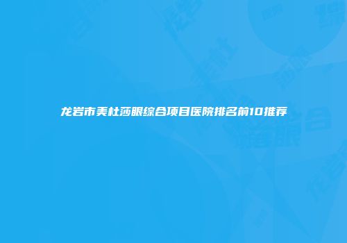 龙岩市美杜莎眼综合项目医院排名前10推荐