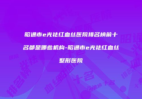 昭通市e光祛红血丝医院排名榜前十名都是哪些机构-昭通市e光祛红血丝整形医院