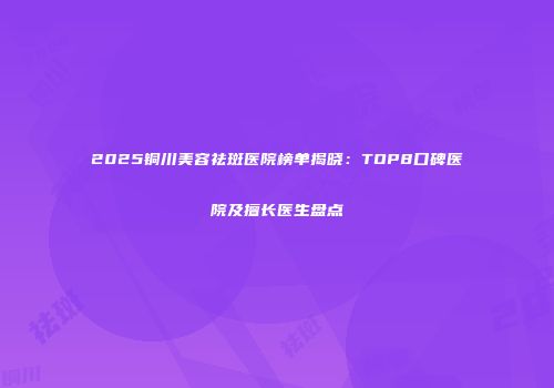 2025铜川美容祛斑医院榜单揭晓：TOP8口碑医院及擅长医生盘点