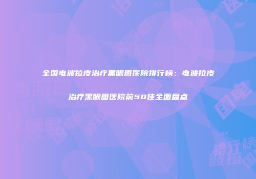 全国电波拉皮治疗黑眼圈医院排行榜：电波拉皮治疗黑眼圈医院前50佳全面盘点