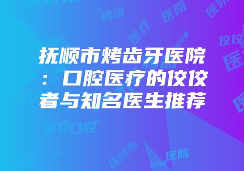抚顺市烤齿牙医院：口腔医疗的佼佼者与知名医生推荐