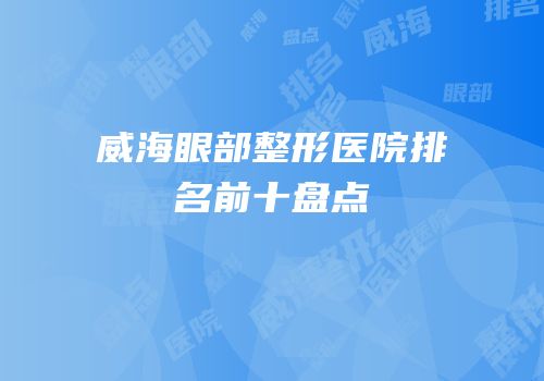 威海眼部整形医院排名前十盘点