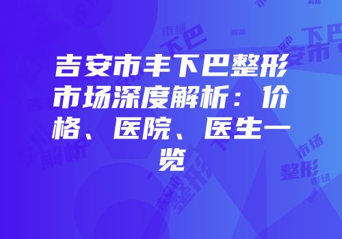 吉安市丰下巴整形市场深度解析：价格、医院、医生一览