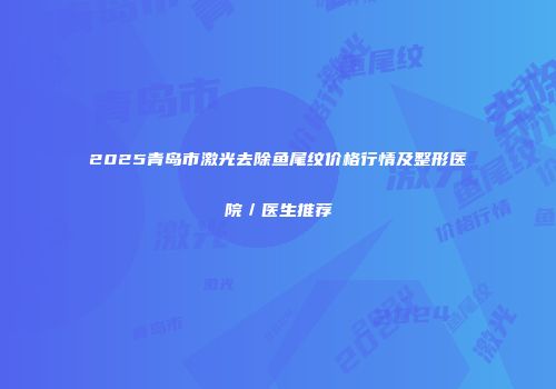 2025青岛市激光去除鱼尾纹价格行情及整形医院／医生推荐