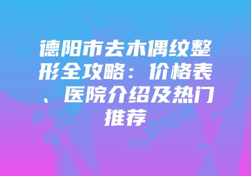 德阳市去木偶纹整形全攻略：价格表、医院介绍及热门推荐