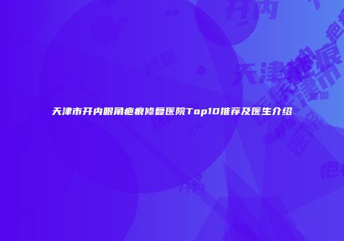 天津市开内眼角疤痕修复医院Top10推荐及医生介绍