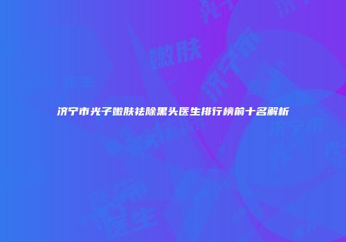 济宁市光子嫩肤祛除黑头医生排行榜前十名解析