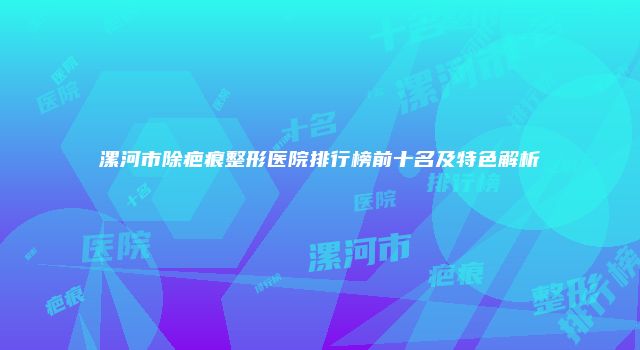 漯河市除疤痕整形医院排行榜前十名及特色解析