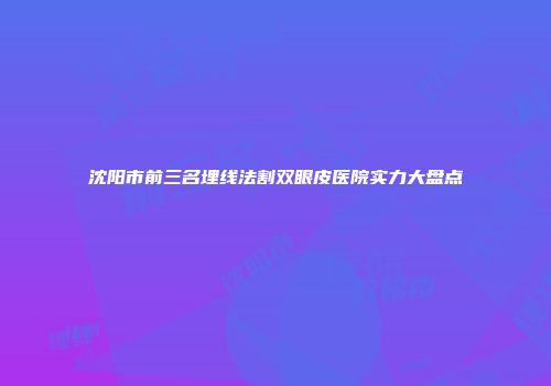 沈阳市前三名埋线法割双眼皮医院实力大盘点