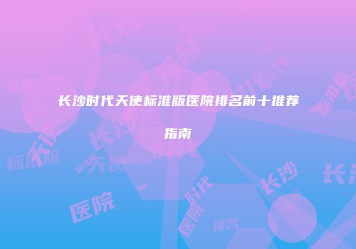 长沙时代天使标准版医院排名前十推荐指南