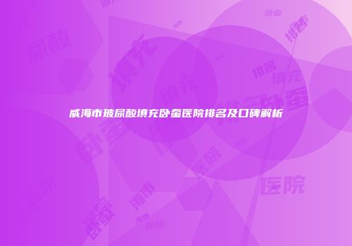 威海市玻尿酸填充卧蚕医院排名及口碑解析