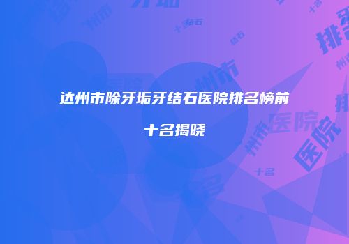 达州市除牙垢牙结石医院排名榜前十名揭晓