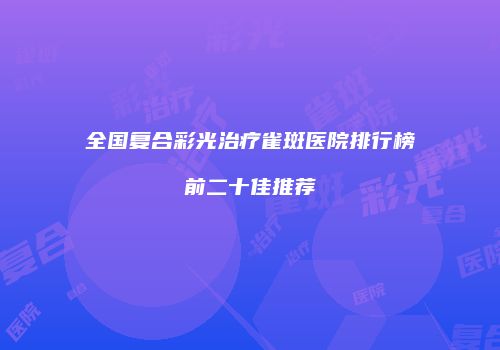 全国复合彩光治疗雀斑医院排行榜前二十佳推荐