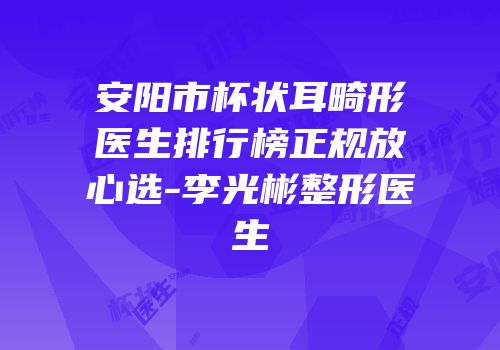 安阳市杯状耳畸形医生排行榜正规放心选-李光彬整形医生