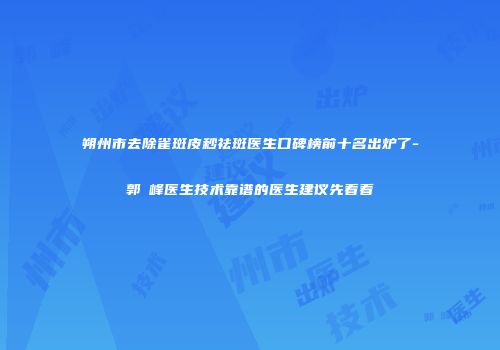 朔州市去除雀斑皮秒祛斑医生口碑榜前十名出炉了-郭崚峰医生技术靠谱的医生建议先看看