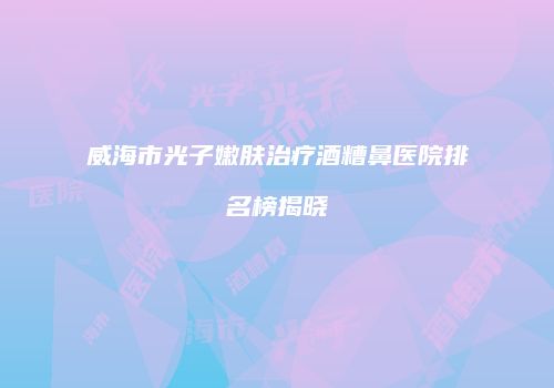 威海市光子嫩肤治疗酒糟鼻医院排名榜揭晓