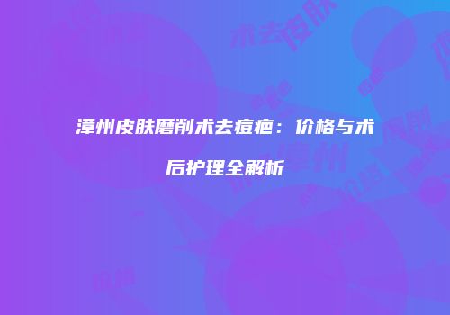 漳州皮肤磨削术去痘疤：价格与术后护理全解析
