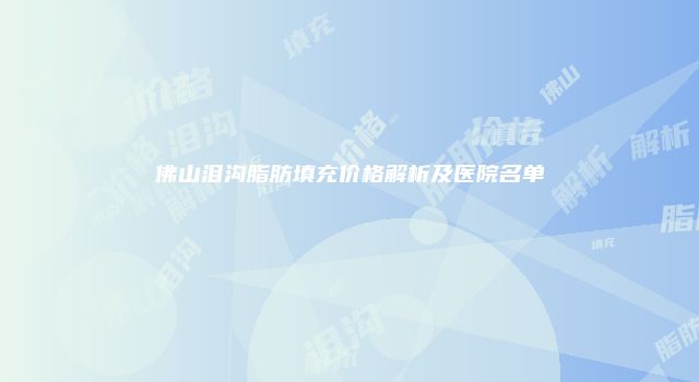 佛山泪沟脂肪填充价格解析及医院名单