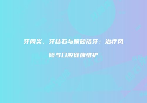 牙周炎、牙结石与喷砂洁牙：治疗风险与口腔健康维护