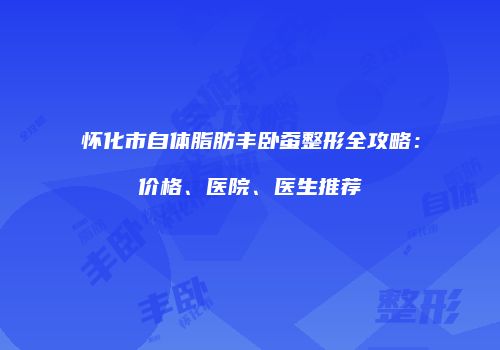 怀化市自体脂肪丰卧蚕整形全攻略：价格、医院、医生推荐