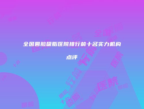 全国圆脸吸脂医院排行前十名实力机构点评
