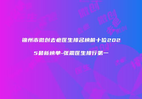 锦州市微创去疤医生排名榜前十位2025最新榜单-张震医生排行第一