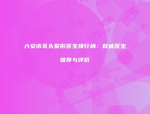 六安市乳头整形医生排行榜：权威医生推荐与评价