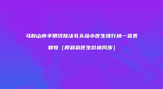 马鞍山市半侧切除法乳头缩小医生排行榜一览表查收（顾莉莉医生价格同步）