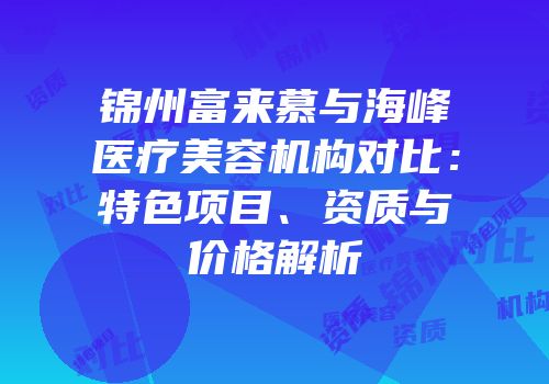 锦州富来慕与海峰医疗美容机构对比：特色项目、资质与价格解析