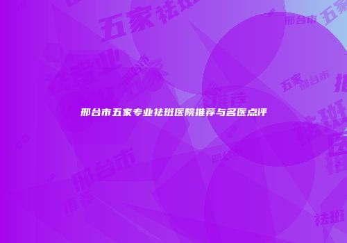邢台市五家专业祛斑医院推荐与名医点评