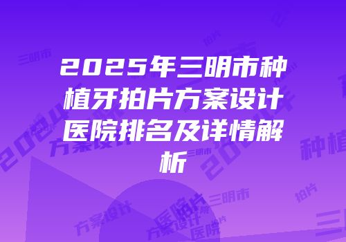 2025年三明市种植牙拍片方案设计医院排名及详情解析