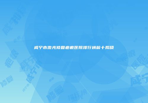 咸宁市激光修复疤痕医院排行榜前十揭晓