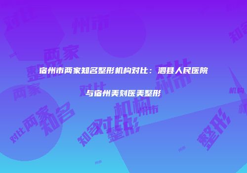 宿州市两家知名整形机构对比：泗县人民医院与宿州美刻医美整形