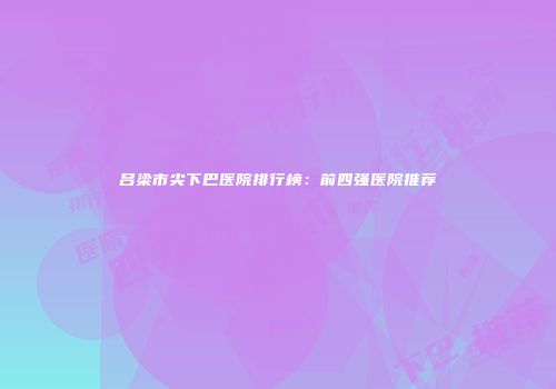 吕梁市尖下巴医院排行榜：前四强医院推荐