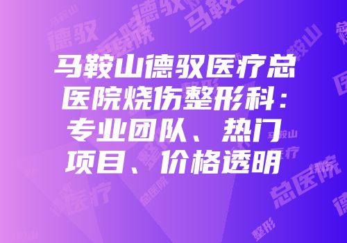 马鞍山德驭医疗总医院烧伤整形科：专业团队、热门项目、价格透明