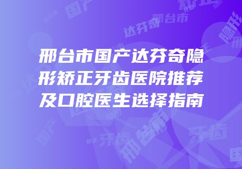 邢台市国产达芬奇隐形矫正牙齿医院推荐及口腔医生选择指南