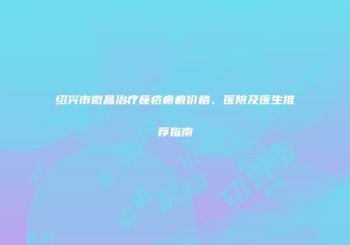 绍兴市微晶治疗痤疮瘢痕价格、医院及医生推荐指南