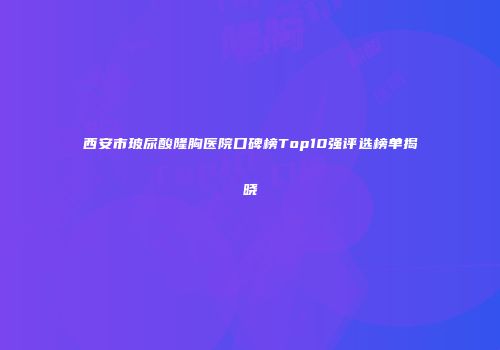 西安市玻尿酸隆胸医院口碑榜Top10强评选榜单揭晓
