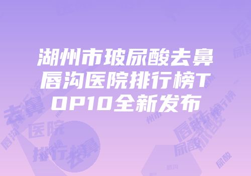湖州市玻尿酸去鼻唇沟医院排行榜TOP10全新发布