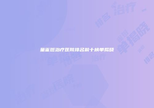童雀斑治疗医院排名前十榜单揭晓
