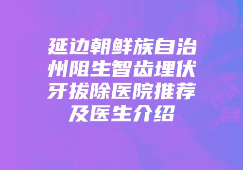 延边朝鲜族自治州阻生智齿埋伏牙拔除医院推荐及医生介绍
