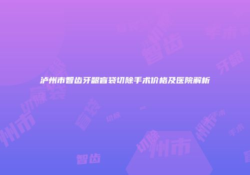 泸州市智齿牙龈盲袋切除手术价格及医院解析