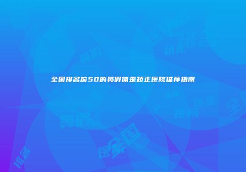 全国排名前50的鼻假体歪矫正医院推荐指南