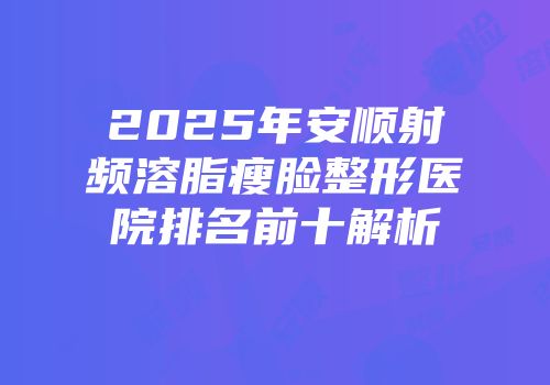 2025年安顺射频溶脂瘦脸整形医院排名前十解析