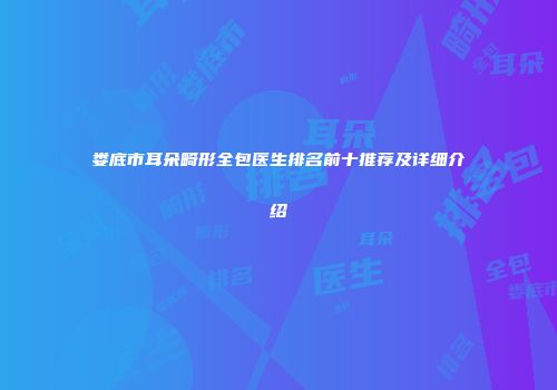 娄底市耳朵畸形全包医生排名前十推荐及详细介绍