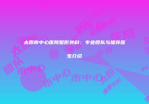 太原市中心医院整形外科：专业团队与推荐医生介绍