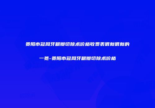 贵阳市冠周牙龈瓣切除术价格收费表很新很新的一览-贵阳市冠周牙龈瓣切除术价格