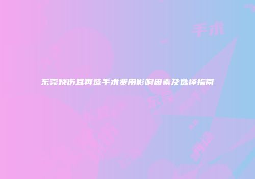 东莞烧伤耳再造手术费用影响因素及选择指南