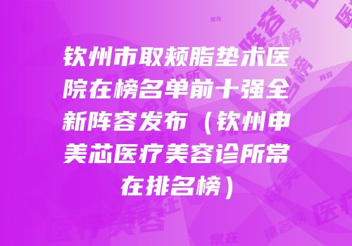钦州市取颊脂垫术医院在榜名单前十强全新阵容发布（钦州申美芯医疗美容诊所常在排名榜）