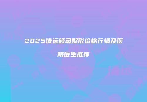 2025清远颌角整形价格行情及医院医生推荐